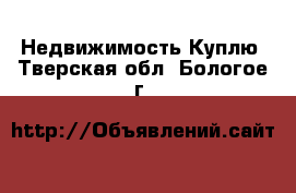 Недвижимость Куплю. Тверская обл.,Бологое г.